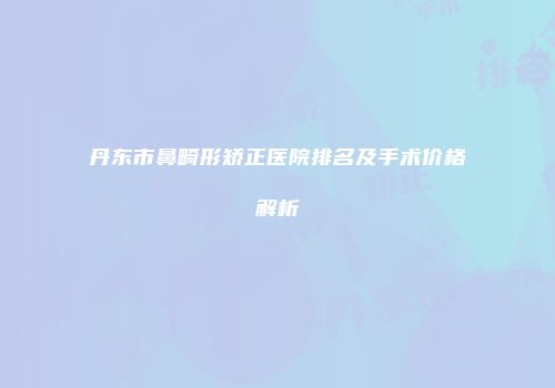 丹东市鼻畸形矫正医院排名及手术价格解析