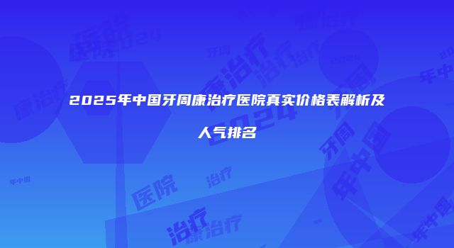 2025年中国牙周康治疗医院真实价格表解析及人气排名