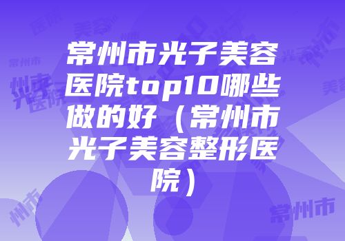 常州市光子美容医院top10哪些做的好（常州市光子美容整形医院）