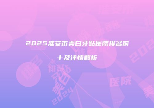 2025淮安市美白牙贴医院排名前十及详情解析