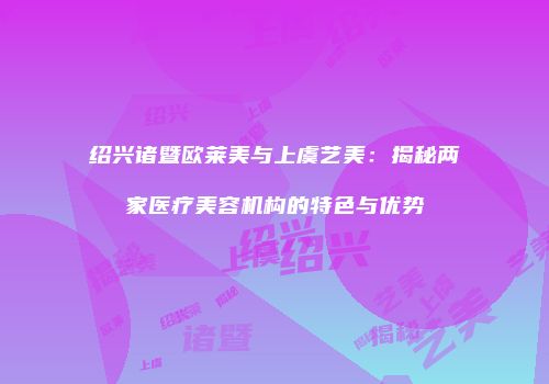 绍兴诸暨欧莱美与上虞艺美：揭秘两家医疗美容机构的特色与优势