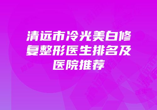 清远市冷光美白修复整形医生排名及医院推荐