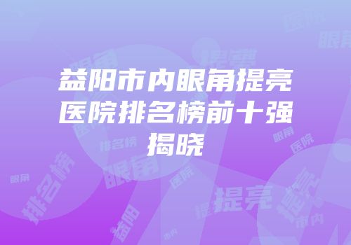 益阳市内眼角提亮医院排名榜前十强揭晓