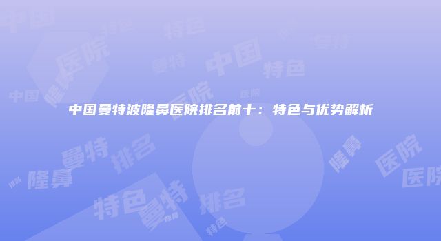 中国曼特波隆鼻医院排名前十：特色与优势解析