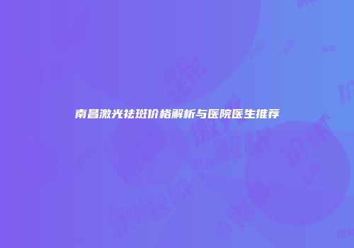 南昌激光祛斑价格解析与医院医生推荐