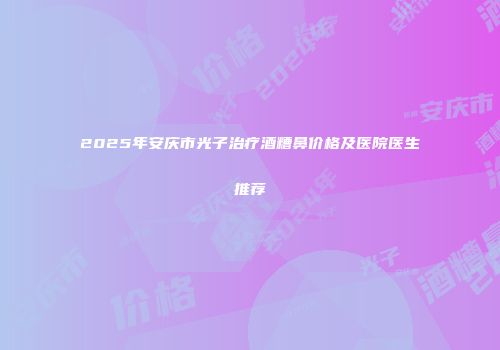 2025年安庆市光子治疗酒糟鼻价格及医院医生推荐