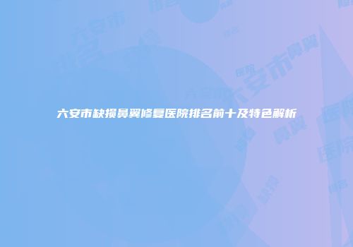 六安市缺损鼻翼修复医院排名前十及特色解析