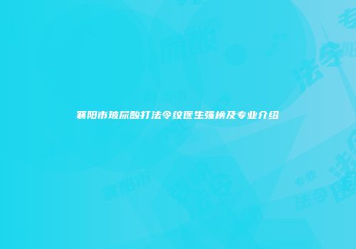 襄阳市玻尿酸打法令纹医生强榜及专业介绍