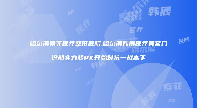 哈尔滨索菲医疗整形医院,哈尔滨韩辰医疗美容门诊部实力战PK开始对抗一战高下