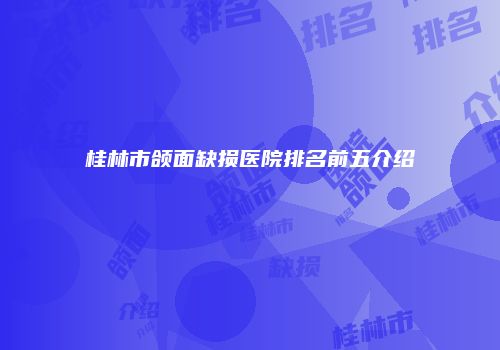 桂林市颌面缺损医院排名前五介绍
