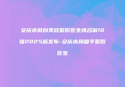 安庆市微创美容整形医生排名前10强2025版发布-安庆市周复平整形医生