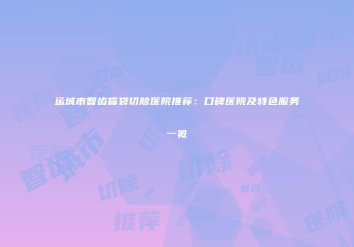 运城市智齿盲袋切除医院推荐：口碑医院及特色服务一览