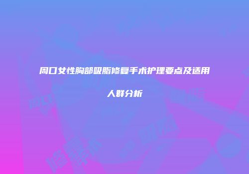 周口女性胸部吸脂修复手术护理要点及适用人群分析