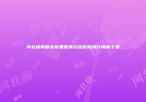 河北省阴部去除黑色素沉淀医院排行榜前十强