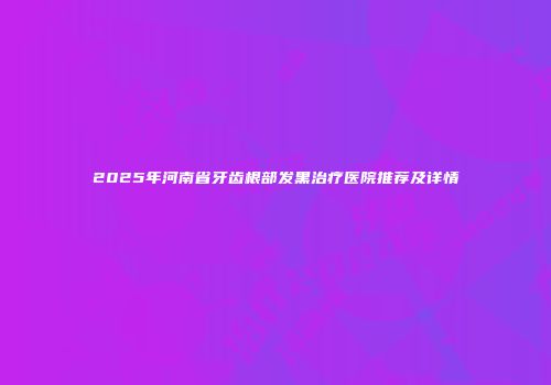 2025年河南省牙齿根部发黑治疗医院推荐及详情