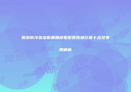 阳泉市冷冻溶脂瘦腹部整形医院排行前十名及费用解析
