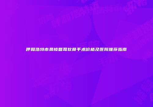 呼和浩特市鼻修复耳软骨手术价格及医院推荐指南