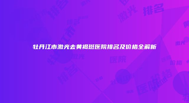 牡丹江市激光去黄褐斑医院排名及价格全解析