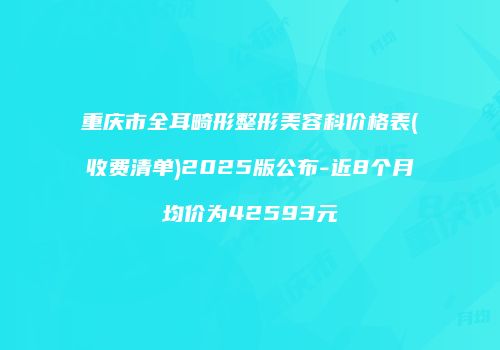 重庆市全耳畸形整形美容科价格表(收费清单)2025版公布-近8个月均价为42593元