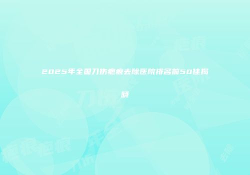 2025年全国刀伤疤痕去除医院排名前50佳揭晓