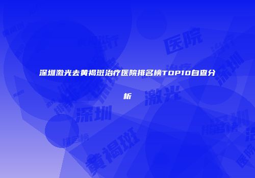 深圳激光去黄褐斑治疗医院排名榜TOP10自查分析