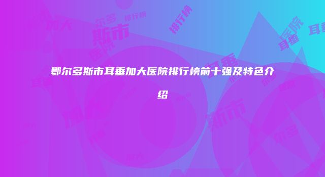 鄂尔多斯市耳垂加大医院排行榜前十强及特色介绍