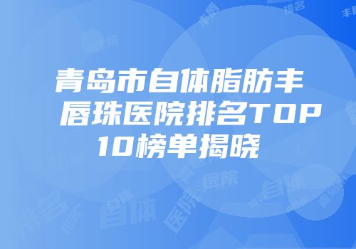青岛市自体脂肪丰唇珠医院排名TOP10榜单揭晓