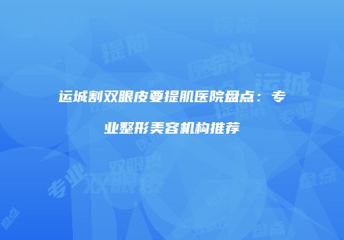 运城割双眼皮要提肌医院盘点：专业整形美容机构推荐