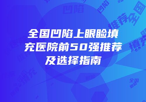 全国凹陷上眼睑填充医院前50强推荐及选择指南