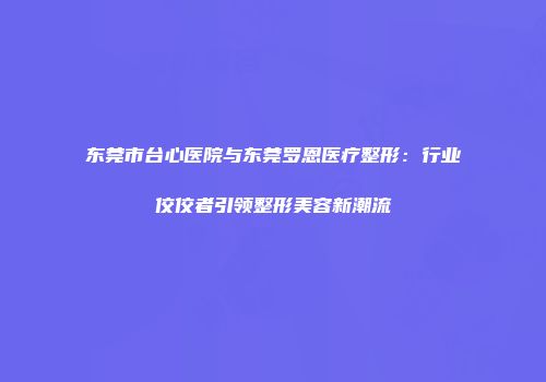 东莞市台心医院与东莞罗恩医疗整形：行业佼佼者引领整形美容新潮流