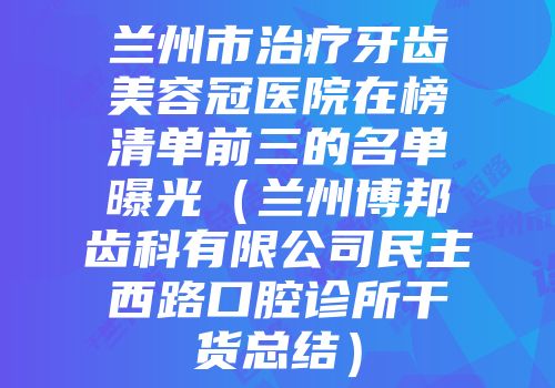 兰州市治疗牙齿美容冠医院在榜清单前三的名单曝光（兰州博邦齿科有限公司民主西路口腔诊所干货总结）