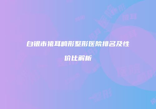 白银市猿耳畸形整形医院排名及性价比解析