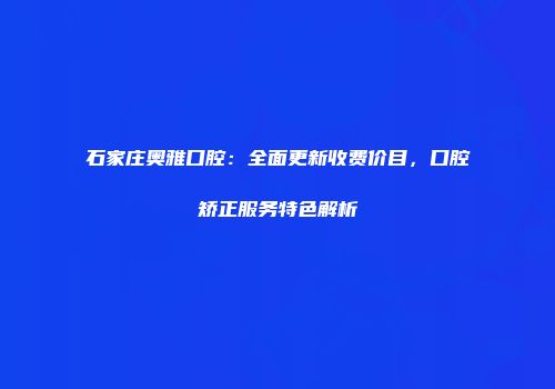 石家庄奥雅口腔：全面更新收费价目，口腔矫正服务特色解析