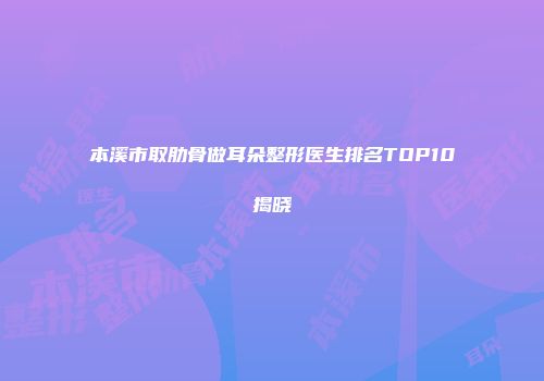本溪市取肋骨做耳朵整形医生排名TOP10揭晓