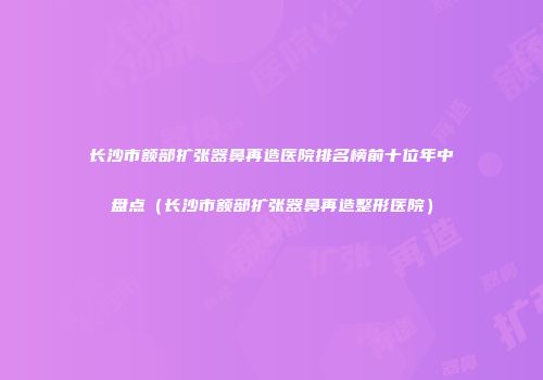 长沙市额部扩张器鼻再造医院排名榜前十位年中盘点（长沙市额部扩张器鼻再造整形医院）