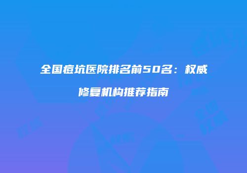全国痘坑医院排名前50名：权威修复机构推荐指南