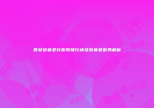 西安抗衰老针医院排行榜及抗衰老服务解析