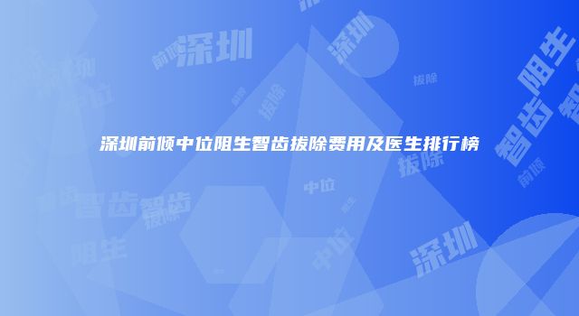 深圳前倾中位阻生智齿拔除费用及医生排行榜