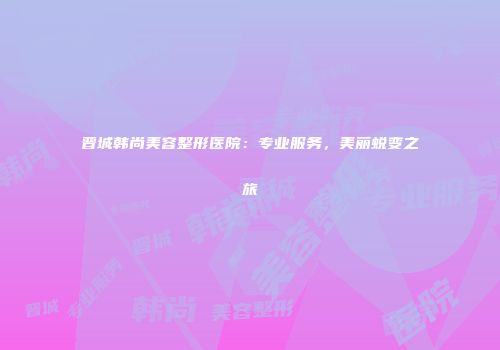 晋城韩尚美容整形医院：专业服务，美丽蜕变之旅