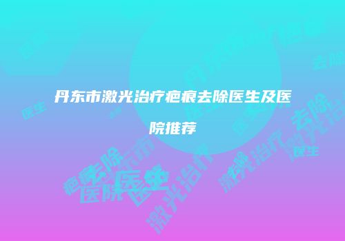 丹东市激光治疗疤痕去除医生及医院推荐