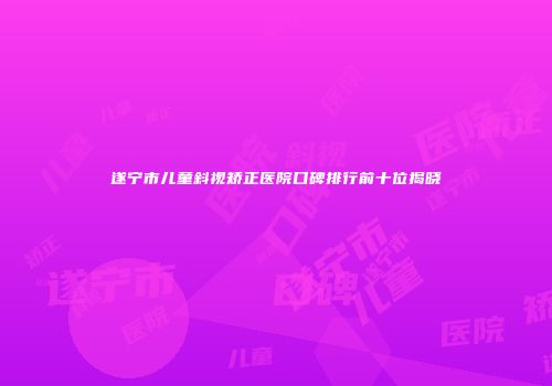 遂宁市儿童斜视矫正医院口碑排行前十位揭晓