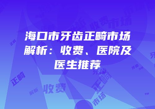 海口市牙齿正畸市场解析：收费、医院及医生推荐