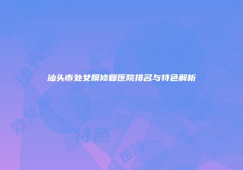 汕头市处女膜修复医院排名与特色解析