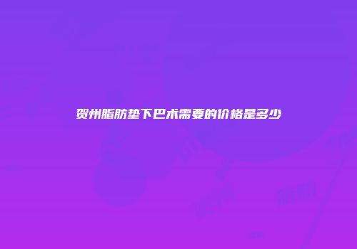 贺州脂肪垫下巴术需要的价格是多少