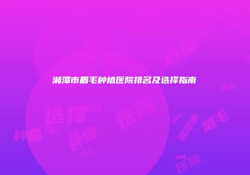 湘潭市眉毛种植医院排名及选择指南