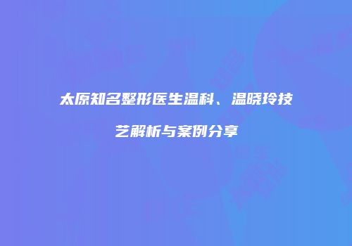 太原知名整形医生温科、温晓玲技艺解析与案例分享