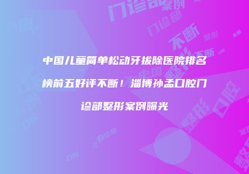 中国儿童简单松动牙拔除医院排名榜前五好评不断！淄博孙孟口腔门诊部整形案例曝光