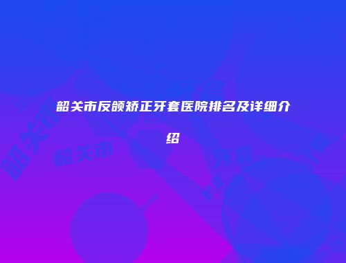 韶关市反颌矫正牙套医院排名及详细介绍