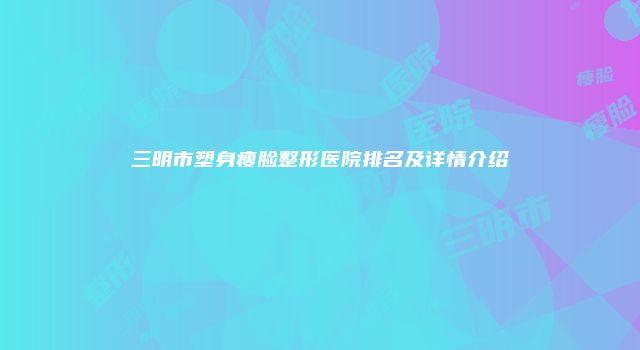 三明市塑身瘦脸整形医院排名及详情介绍