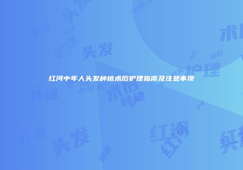红河中年人头发种植术后护理指南及注意事项